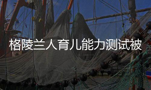 格陵蘭人育兒能力測(cè)試被取消，引發(fā)關(guān)注和討論的新動(dòng)態(tài)