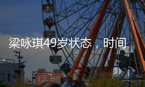梁詠琪49歲狀態(tài)，時間的饋贈，優(yōu)雅依舊