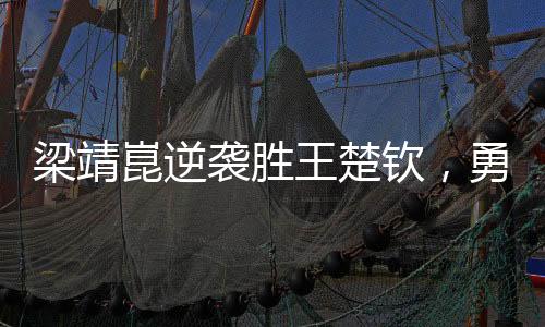 梁靖崑逆襲勝王楚欽，勇奪男單決賽席位——一場激烈的乒乓盛宴