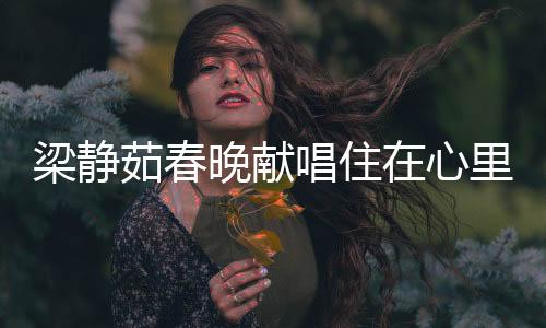 梁靜茹春晚獻(xiàn)唱住在心里的人，情歌天后觸動心靈深處之夜