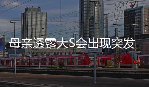 母親透露大S會出現突發(fā)性呼吸困難，健康情況引發(fā)關注