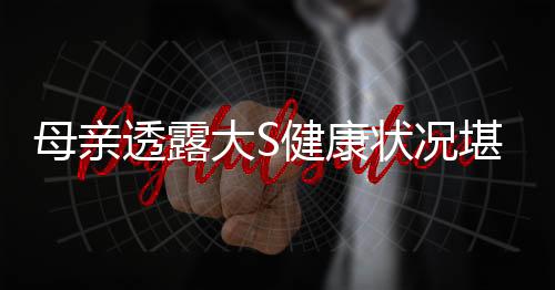 母親透露大S健康狀況堪憂，突發(fā)的呼吸困難引發(fā)關(guān)注