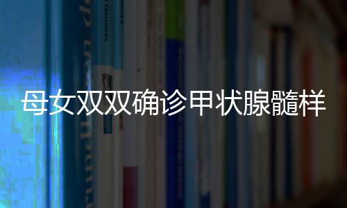 母女雙雙確診甲狀腺髓樣癌，挑戰(zhàn)與希望并存