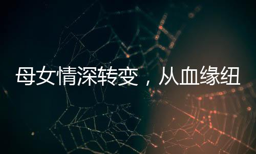 母女情深轉(zhuǎn)變，從血緣紐帶到真誠姐妹