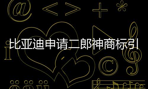 比亞迪申請(qǐng)二郎神商標(biāo)引發(fā)關(guān)注，傳統(tǒng)文化與現(xiàn)代商業(yè)的交融新解讀