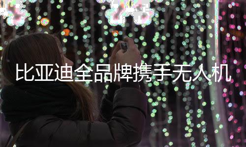 比亞迪全品牌攜手無人機系統(tǒng)，開啟智能新時代