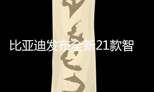 比亞迪發(fā)布全新21款智駕版車型，引領智能駕駛新紀元
