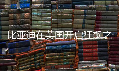 比亞迪在英國開啟狂飆之旅
