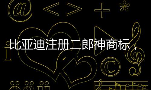 比亞迪注冊二郎神商標，傳統(tǒng)文化與現(xiàn)代產業(yè)的融合創(chuàng)新