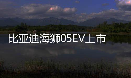 比亞迪海獅05EV上市，售價親民，僅需11.78萬起