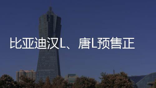 比亞迪漢L、唐L預(yù)售正式啟動，矚目新能源市場迎來新篇章