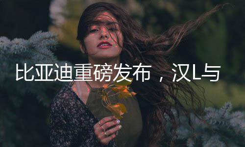 比亞迪重磅發(fā)布，漢L與唐L車型正式亮相