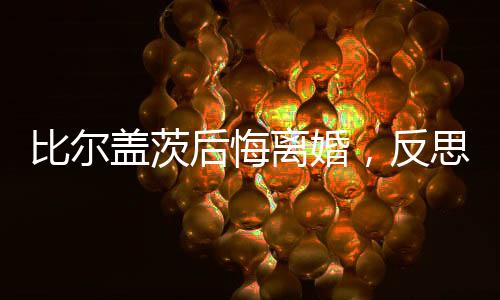 比爾蓋茨后悔離婚，反思與啟示
