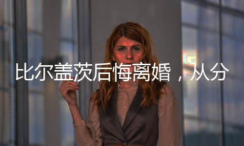 比爾蓋茨后悔離婚，從分裂到反思的成長歷程