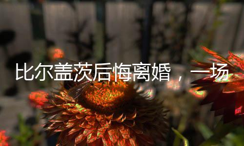 比爾蓋茨后悔離婚，一場備受矚目的婚姻變故后的反思與洞察