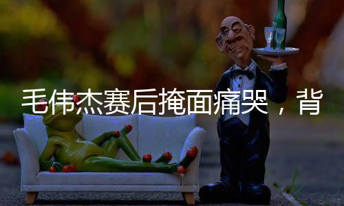 毛偉杰賽后掩面痛哭，背后隱藏的情感與故事
