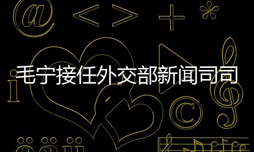 毛寧接任外交部新聞司司長(zhǎng)，引領(lǐng)外交新篇章