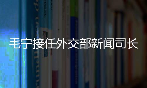毛寧接任外交部新聞司長，展望未來攜使命赴新的征程