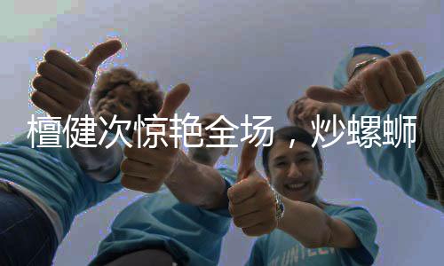 檀健次驚艷全場(chǎng)，炒螺螄粉的魅力征服味蕾