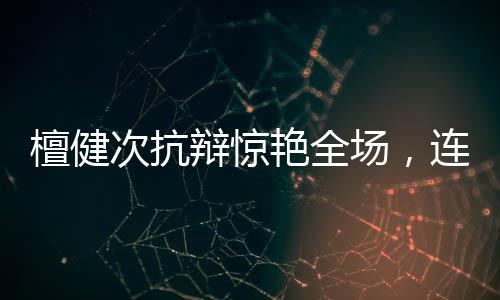 檀健次抗辯驚艷全場，連沈翊名言都被搬上臺