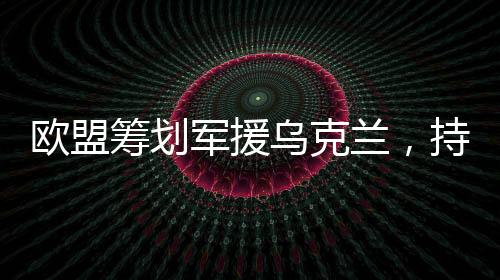 歐盟籌劃軍援烏克蘭，持續(xù)援助與支持的角色日益凸顯