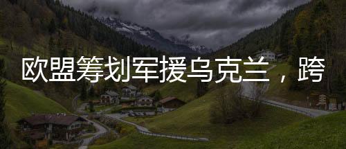 歐盟籌劃軍援烏克蘭，跨國合作應(yīng)對(duì)挑戰(zhàn)