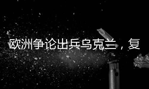 歐洲爭論出兵烏克蘭，復(fù)雜局勢下的多重信號解讀