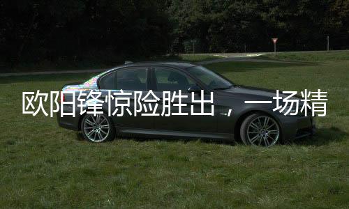 歐陽鋒驚險(xiǎn)勝出，一場精彩絕倫的較量