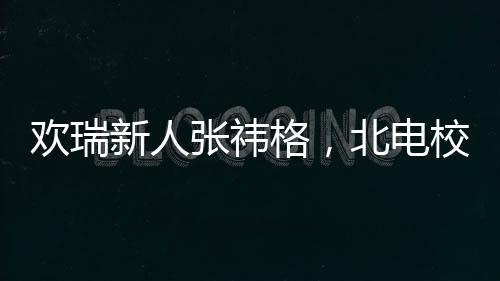 歡瑞新人張祎格，北電校花的光彩閃耀校園內(nèi)外