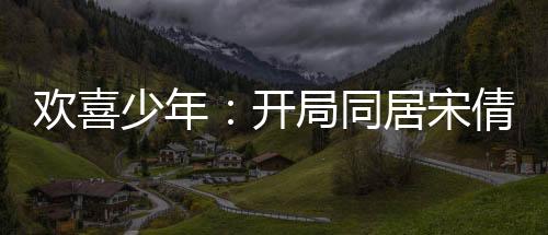 歡喜少年：開局同居宋倩，我麻了