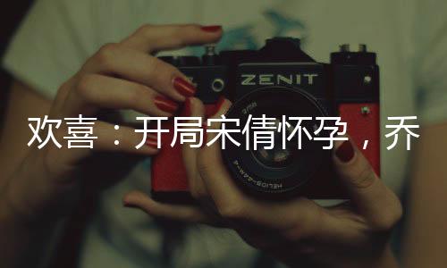 歡喜：開(kāi)局宋倩懷孕，喬英子崩潰