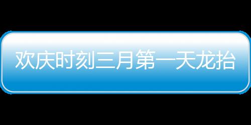 歡慶時刻三月第一天龍?zhí)ь^，共慶瑞氣滿人間