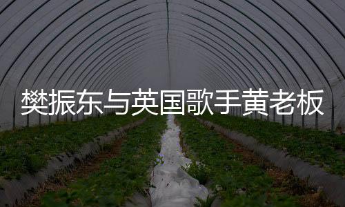 樊振東與英國歌手黃老板跨界交流，共赴乒乓盛宴
