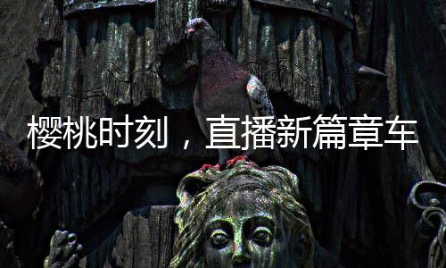 櫻桃時(shí)刻，直播新篇章車(chē)?yán)遄又辈ラg喊出地板價(jià)——掀起搶購(gòu)熱潮