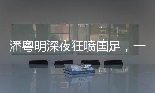 潘粵明深夜狂噴國(guó)足，一次引發(fā)的思考與熱議