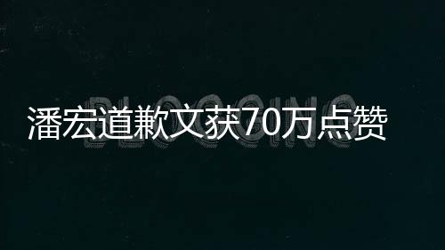 潘宏道歉文獲70萬(wàn)點(diǎn)贊，反思與誠(chéng)意引發(fā)熱潮