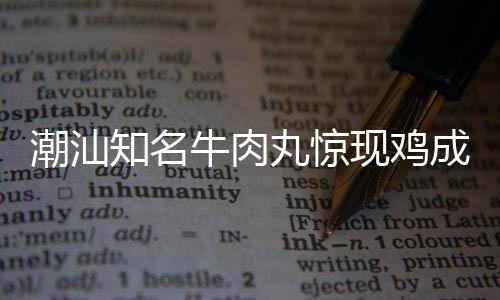 潮汕知名牛肉丸驚現(xiàn)雞成分，引發(fā)消費(fèi)者關(guān)注