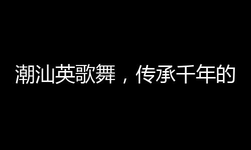 潮汕英歌舞，傳承千年的文化盛宴來(lái)上分