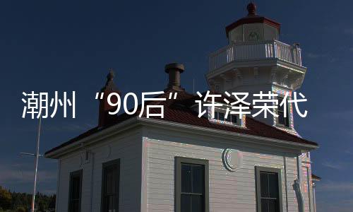 潮州“90后”許澤榮代表：盼瓷器藝術(shù)新品燃爆全球