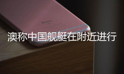 澳稱中國艦艇在附近進行實彈演習(xí)，軍事透明與地區(qū)穩(wěn)定的雙重考量