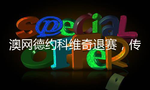 澳網(wǎng)德約科維奇退賽，傳奇背后的原因與影響