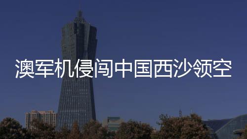 澳軍機(jī)侵闖中國(guó)西沙領(lǐng)空 中方回應(yīng)