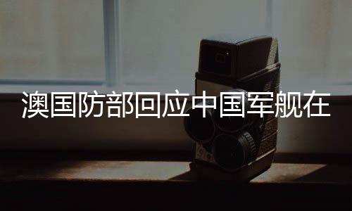 澳國防部回應(yīng)中國軍艦在南太航行事件報(bào)道
