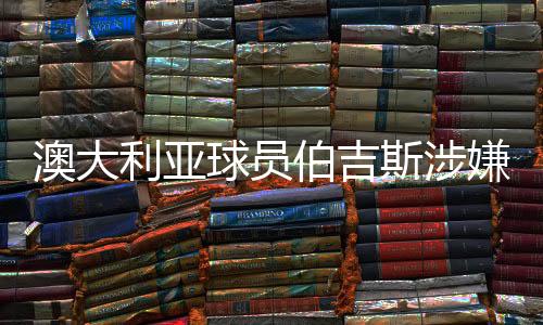 澳大利亞球員伯吉斯涉嫌違規(guī)出場引發(fā)關注
