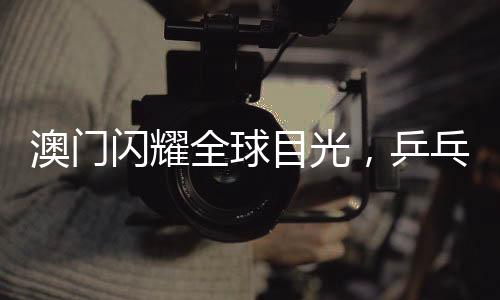 澳門閃耀全球目光，乒乓球世界杯盛宴即將啟幕，精彩紛呈不容錯(cuò)過
