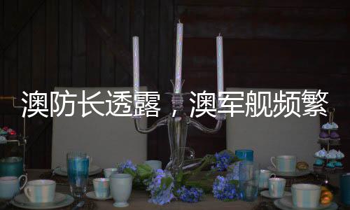 澳防長透露，澳軍艦頻繁靠近中國海域，引發(fā)地區(qū)關注