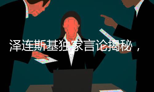 澤連斯基獨(dú)家言論揭秘，唯獨(dú)欽佩普京的俄羅斯人精神