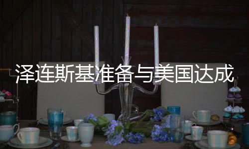 澤連斯基準備與美國達成協(xié)議，俄烏緊張局勢迎來新轉(zhuǎn)折？