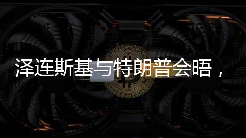 澤連斯基與特朗普會(huì)晤，焦點(diǎn)議題展望