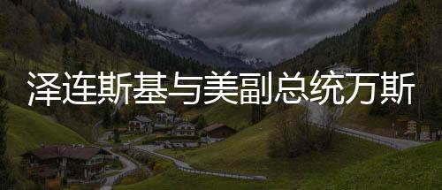 澤連斯基與美副總統(tǒng)萬(wàn)斯會(huì)面，深化合作與全球政治對(duì)話(huà)的重要篇章